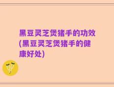 黑豆灵芝煲猪手的功效(黑豆灵芝煲猪手的健康好处)