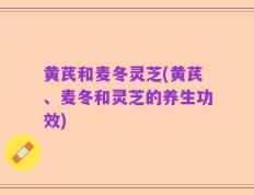 黄芪和麦冬灵芝(黄芪、麦冬和灵芝的养生功效)
