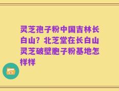 灵芝孢子粉中国吉林长白山？北芝堂在长白山灵芝破壁胞子粉基地怎样样