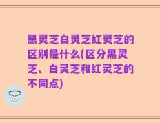 黑灵芝白灵芝红灵芝的区别是什么(区分黑灵芝、白灵芝和红灵芝的不同点)