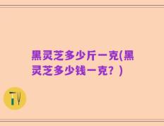 黑灵芝多少斤一克(黑灵芝多少钱一克？)