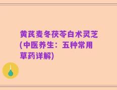 黄芪麦冬茯苓白术灵芝(中医养生：五种常用草药详解)