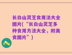 长白山灵芝食用法大全图片(“长白山灵芝多种食用方法大全，附美食图片”)