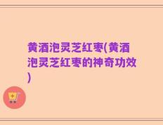 黄酒泡灵芝红枣(黄酒泡灵芝红枣的神奇功效)