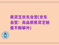黑灵芝京东自营(京东自营：高品质黑灵芝销量不断攀升)