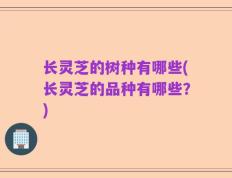 长灵芝的树种有哪些(长灵芝的品种有哪些？)