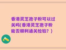 香港灵芝孢子粉可以过关吗(香港灵芝孢子粉能否顺利通关检验？)