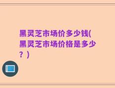 黑灵芝市场价多少钱(黑灵芝市场价格是多少？)