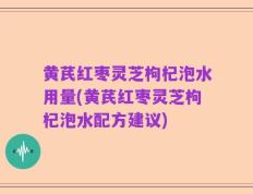 黄芪红枣灵芝枸杞泡水用量(黄芪红枣灵芝枸杞泡水配方建议)