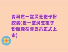 青岛世一堂灵芝孢子粉胶囊(世一堂灵芝孢子粉胶囊在青岛市正式上市)