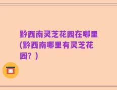 黔西南灵芝花园在哪里(黔西南哪里有灵芝花园？)