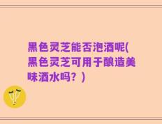 黑色灵芝能否泡酒呢(黑色灵芝可用于酿造美味酒水吗？)