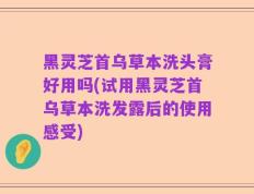 黑灵芝首乌草本洗头膏好用吗(试用黑灵芝首乌草本洗发露后的使用感受)