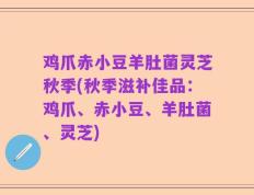 鸡爪赤小豆羊肚菌灵芝秋季(秋季滋补佳品：鸡爪、赤小豆、羊肚菌、灵芝)