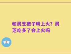 和灵芝孢子粉上火？灵芝吃多了会上火吗