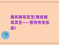 黄芪银耳灵芝(黄芪银耳灵芝——营养养生佳品)