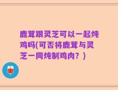 鹿茸跟灵芝可以一起炖鸡吗(可否将鹿茸与灵芝一同炖制鸡肉？)