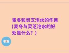 麦冬和灵芝泡水的作用(麦冬与灵芝泡水的好处是什么？)
