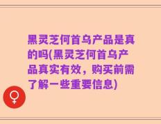黑灵芝何首乌产品是真的吗(黑灵芝何首乌产品真实有效，购买前需了解一些重要信息)