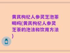 黄芪枸杞人参灵芝泡茶喝吗(黄芪枸杞人参灵芝茶的泡法和饮用方法)