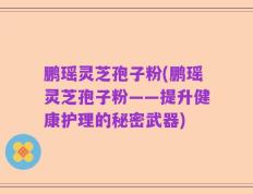 鹏瑶灵芝孢子粉(鹏瑶灵芝孢子粉——提升健康护理的秘密武器)