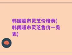 韩国超市灵芝价格表(韩国超市灵芝售价一览表)