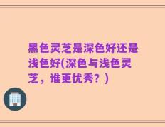 黑色灵芝是深色好还是浅色好(深色与浅色灵芝，谁更优秀？)