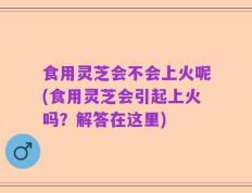 食用灵芝会不会上火呢(食用灵芝会引起上火吗？解答在这里)