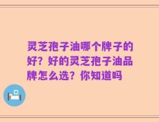 灵芝孢子油哪个牌子的好？好的灵芝孢子油品牌怎么选？你知道吗