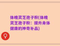 体魄灵芝孢子粉(体魄灵芝孢子粉：提升身体健康的神奇补品)