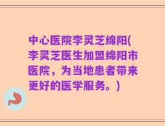 中心医院李灵芝绵阳(李灵芝医生加盟绵阳市医院，为当地患者带来更好的医学服务。)