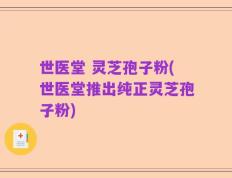 世医堂 灵芝孢子粉(世医堂推出纯正灵芝孢子粉)