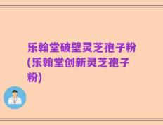 乐翰堂破壁灵芝孢子粉(乐翰堂创新灵芝孢子粉)