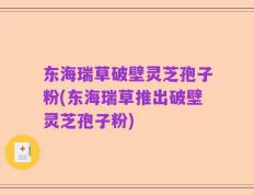 东海瑞草破壁灵芝孢子粉(东海瑞草推出破壁灵芝孢子粉)