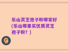 乐山灵芝孢子粉哪家好(乐山哪里买优质灵芝孢子粉？)