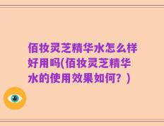 佰妆灵芝精华水怎么样好用吗(佰妆灵芝精华水的使用效果如何？)