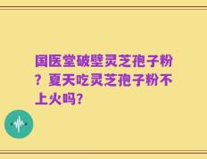 国医堂破壁灵芝孢子粉？夏天吃灵芝孢子粉不上火吗？