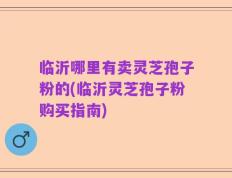 临沂哪里有卖灵芝孢子粉的(临沂灵芝孢子粉购买指南)