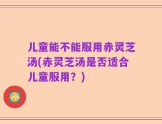 儿童能不能服用赤灵芝汤(赤灵芝汤是否适合儿童服用？)