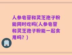 人参皂苷和灵芝孢子粉能同时吃吗(人参皂苷和灵芝孢子粉能一起食用吗？)