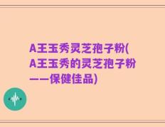 A王玉秀灵芝孢子粉(A王玉秀的灵芝孢子粉——保健佳品)