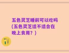 五色灵芝睡前可以吃吗(五色灵芝适不适合在晚上食用？)