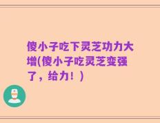 傻小子吃下灵芝功力大增(傻小子吃灵芝变强了，给力！)
