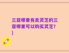 三亚哪里有卖灵芝的三亚哪里可以购买灵芝？)
