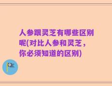 人参跟灵芝有哪些区别呢(对比人参和灵芝，你必须知道的区别)