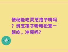 便秘能吃灵芝孢子粉吗？灵芝孢子粉和松茸一起吃，冲突吗？