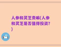 人参和灵芝贵嘛(人参和灵芝是否值得投资？)