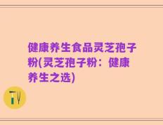 健康养生食品灵芝孢子粉(灵芝孢子粉：健康养生之选)