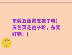 东莞五色灵芝孢子粉(五色灵芝孢子粉，东莞好物！)