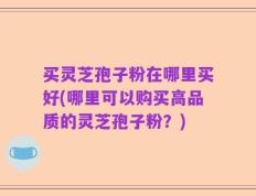 买灵芝孢子粉在哪里买好(哪里可以购买高品质的灵芝孢子粉？)